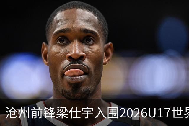 沧州前锋梁仕宇入围2026U17世界杯名单，迎战西班牙挑战