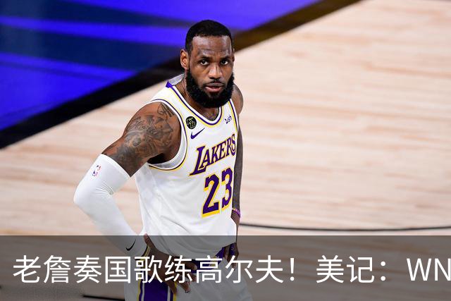 老詹奏国歌练高尔夫！美记：WNBA总决赛两队连续3场避开国歌环节