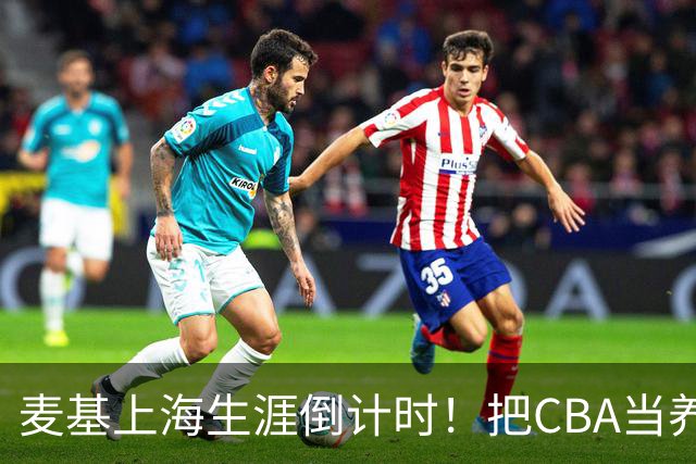 麦基上海生涯倒计时！把CBA当养老院态度成硬伤，合同4个月非保障