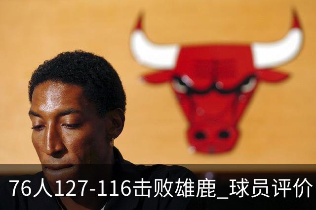 76人127-116击败雄鹿 球员评价：5人优秀，2人良好，3人低迷
